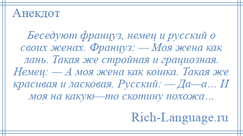 
    Беседуют француз, немец и русский о своих женах. Француз: — Моя жена как лань. Такая же стройная и грациозная. Немец: — А моя жена как кошка. Такая же красивая и ласковая. Русский: — Да—а… И моя на какую—то скотину похожа…