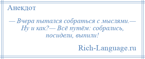 
    — Вчера пытался собраться с мыслями.— Ну и как?— Всё путём: собрались, посидели, выпили!