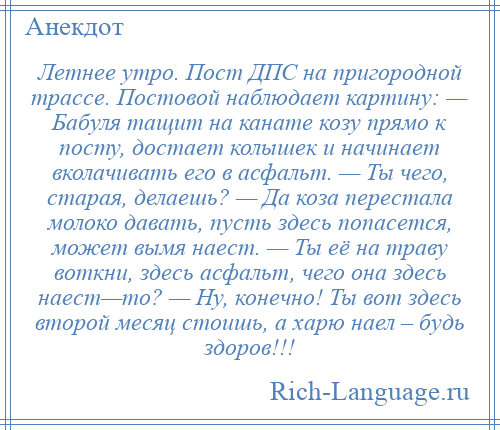 
    Летнее утро. Пост ДПС на пригородной трассе. Постовой наблюдает картину: — Бабуля тащит на канате козу прямо к посту, достает колышек и начинает вколачивать его в асфальт. — Ты чего, старая, делаешь? — Да коза перестала молоко давать, пусть здесь попасется, может вымя наест. — Ты её на траву воткни, здесь асфальт, чего она здесь наест—то? — Ну, конечно! Ты вот здесь второй месяц стоишь, а харю наел – будь здоров!!!