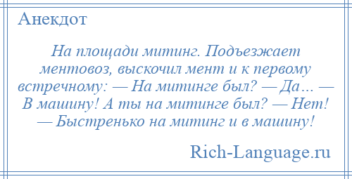 
    На площади митинг. Подъезжает ментовоз, выскочил мент и к первому встречному: — На митинге был? — Да… — В машину! А ты на митинге был? — Нет! — Быстренько на митинг и в машину!