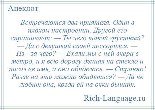 
    Встречаются два приятеля. Один в плохом настроении. Другой его спрашивает: — Ты чего такой грустный? — Да с девушкой своей поссорился. — Из—за чего? — Ехали мы с ней вчера в метро, и я всю дорогу дышал на стекло и писал ее имя, а она обиделась. — Странно! Разве на это можно обидеться? — Да не любит она, когда ей на очки дышат.