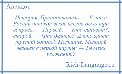 
    История. Преподаватель: — У нас в России испокон веков всегда было три вопроса: — Первый: — Кто виноват?, второй: — Что делать?. А кто знает третий вопрос? Молчание. Молодой человек с первой парты: — Ты меня уважаешь?