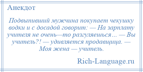 
    Подвыпивший мужчина покупает чекушку водки и с досадой говорит: — На зарплату учителя не очень—то разгуляешься… — Вы учитель?! — удивляется продавщица. — Моя жена — учитель.