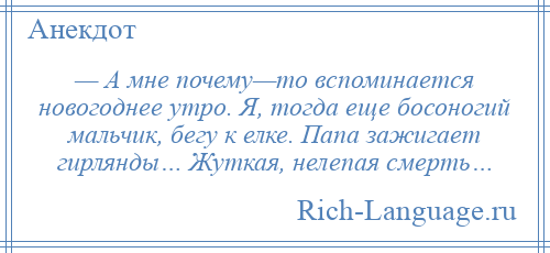 
    — А мне почему—то вспоминается новогоднее утро. Я, тогда еще босоногий мальчик, бегу к елке. Папа зажигает гирлянды… Жуткая, нелепая смерть…