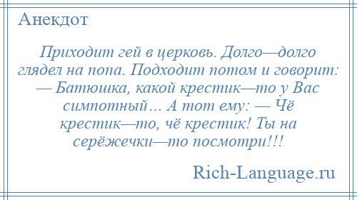 
    Приходит гей в церковь. Долго—долго глядел на попа. Подходит потом и говорит: — Батюшка, какой крестик—то у Вас симпотный… А тот ему: — Чё крестик—то, чё крестик! Ты на серёжечки—то посмотри!!!