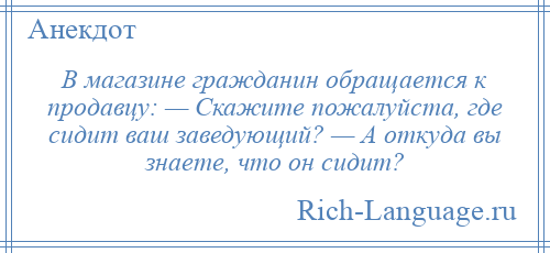 
    В магазине гражданин обращается к продавцу: — Скажите пожалуйста, где сидит ваш заведующий? — А откуда вы знаете, что он сидит?