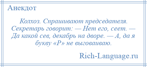 
    Колхоз. Спрашивают председателя. Секретарь говорит: — Нет его, сеет. — Да какой сев, декабрь на дворе. — А, да я букву «Р» не выговаиваю.