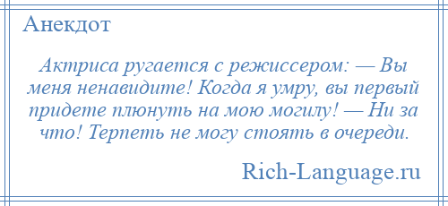 
    Актриса ругается с режиссером: — Вы меня ненавидите! Когда я умру, вы первый придете плюнуть на мою могилу! — Ни за что! Терпеть не могу стоять в очереди.
