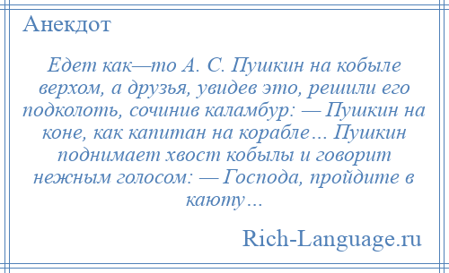 
    Едет как—то А. С. Пушкин на кобыле верхом, а друзья, увидев это, решили его подколоть, сочинив каламбур: — Пушкин на коне, как капитан на корабле… Пушкин поднимает хвост кобылы и говорит нежным голосом: — Господа, пройдите в каюту…