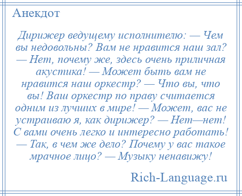 
    Дирижер ведущему исполнителю: — Чем вы недовольны? Вам не нравится наш зал? — Нет, почему же, здесь очень приличная акустика! — Может быть вам не нравится наш оркестр? — Что вы, что вы! Ваш оркестр по праву считается одним из лучших в мире! — Может, вас не устраиваю я, как дирижер? — Нет—нет! С вами очень легко и интересно работать! — Так, в чем же дело? Почему у вас такое мрачное лицо? — Музыку ненавижу!