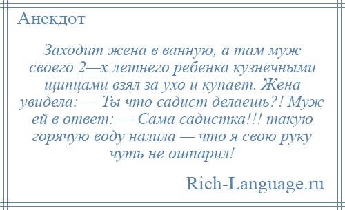 
    Заходит жена в ванную, а там муж своего 2—х летнего ребенка кузнечными щипцами взял за ухо и купает. Жена увидела: — Ты что садист делаешь?! Муж ей в ответ: — Сама садистка!!! такую горячую воду налила — что я свою руку чуть не ошпарил!