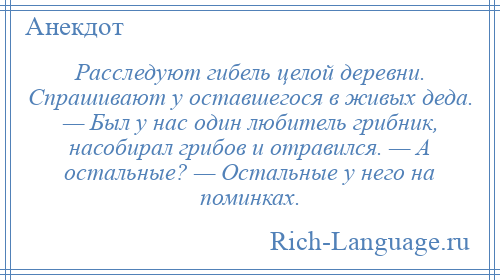 
    Расследуют гибель целой деревни. Спрашивают у оставшегося в живых деда. — Был у нас один любитель грибник, насобирал грибов и отравился. — А остальные? — Остальные у него на поминках.