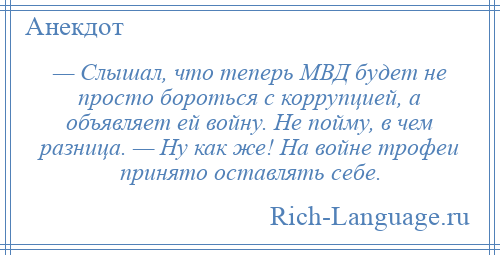 
    — Слышал, что теперь МВД будет не просто бороться с коррупцией, а объявляет ей войну. Не пойму, в чем разница. — Ну как же! На войне трофеи принято оставлять себе.