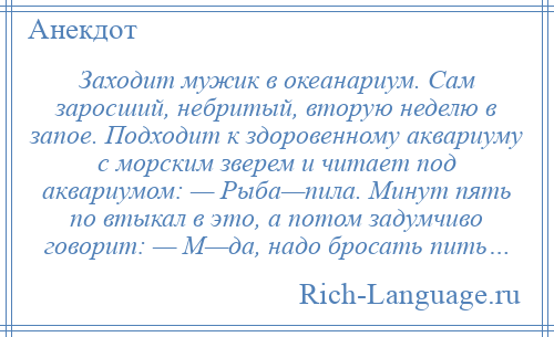 
    Заходит мужик в океанариум. Сам заросший, небритый, вторую неделю в запое. Подходит к здоровенному аквариуму с морским зверем и читает под аквариумом: — Рыба—пила. Минут пять по втыкал в это, а потом задумчиво говорит: — М—да, надо бросать пить…