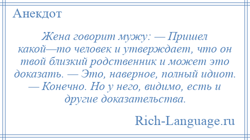 
    Жена говорит мужу: — Пришел какой—то человек и утверждает, что он твой близкий родственник и может это доказать. — Это, наверное, полный идиот. — Конечно. Но у него, видимо, есть и другие доказательства.