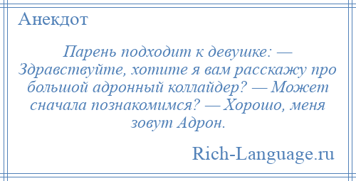 
    Парень подходит к девушке: — Здравствуйте, хотите я вам расскажу про большой адронный коллайдер? — Может сначала познакомимся? — Хорошо, меня зовут Адрон.