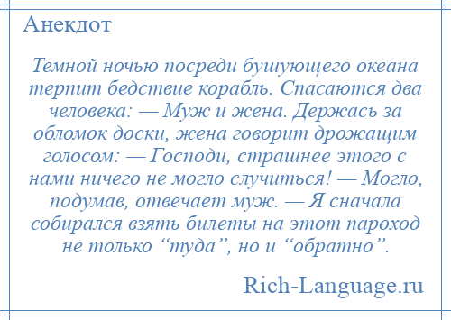 
    Темной ночью посреди бушующего океана терпит бедствие корабль. Спасаются два человека: — Муж и жена. Держась за обломок доски, жена говорит дрожащим голосом: — Господи, страшнее этого с нами ничего не могло случиться! — Могло, подумав, отвечает муж. — Я сначала собирался взять билеты на этот пароход не только “туда”, но и “обратно”.