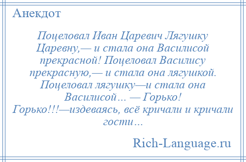 
    Поцеловал Иван Царевич Лягушку Царевну,— и стала она Василисой прекрасной! Поцеловал Василису прекрасную,— и стала она лягушкой. Поцеловал лягушку—и стала она Василисой… — Горько! Горько!!!—издеваясь, всё кричали и кричали гости…