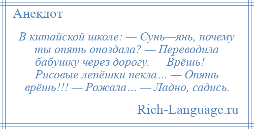 
    В китайской школе: — Сунь—янь, почему ты опять опоздала? — Переводила бабушку через дорогу. — Врёшь! — Рисовые лепёшки пекла… — Опять врёшь!!! — Рожала… — Ладно, садись.