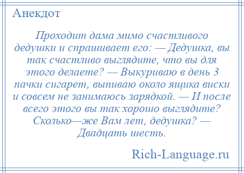 
    Проходит дама мимо счастливого дедушки и спрашивает его: — Дедушка, вы так счастливо выглядите, что вы для этого делаете? — Выкуриваю в день 3 пачки сигарет, выпиваю около ящика виски и совсем не занимаюсь зарядкой. — И после всего этого вы так хорошо выглядите? Сколько—же Вам лет, дедушка? — Двадцать шесть.