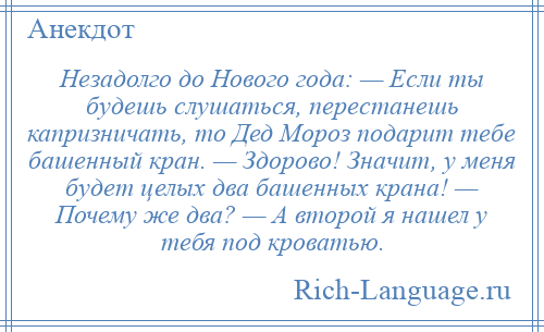 
    Незадолго до Нового года: — Если ты будешь слушаться, перестанешь капризничать, то Дед Мороз подарит тебе башенный кран. — Здорово! Значит, у меня будет целых два башенных крана! — Почему же два? — А второй я нашел у тебя под кроватью.