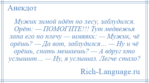 
    Мужик зимой идёт по лесу, заблудился. Орёт: — ПОМОГИТЕ!!! Тут медвежья лапа его по плечу — шмяякк: — Мужик, чё орёшь? — Да вот, заблудился… — Ну и чё орёшь, спать мешаешь? — А вдруг кто услышит… — Ну, я услышал. Легче стало?