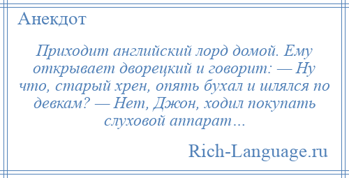 
    Приходит английский лорд домой. Ему открывает дворецкий и говорит: — Ну что, старый хрен, опять бухал и шлялся по девкам? — Нет, Джон, ходил покупать слуховой аппарат…