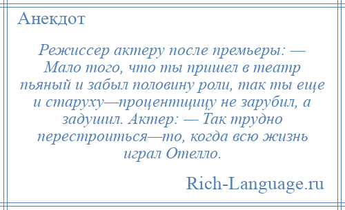 
    Режиссер актеру после премьеры: — Мало того, что ты пришел в театр пьяный и забыл половину роли, так ты еще и старуху—процентщицу не зарубил, а задушил. Актер: — Так трудно перестроиться—то, когда всю жизнь играл Отелло.