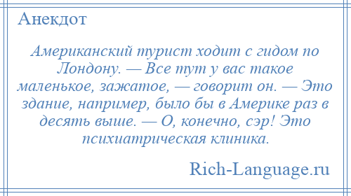 
    Американский турист ходит с гидом по Лондону. — Все тут у вас такое маленькое, зажатое, — говорит он. — Это здание, например, было бы в Америке раз в десять выше. — О, конечно, сэр! Это психиатрическая клиника.