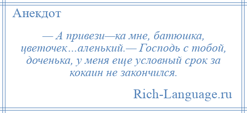 
    — А привези—ка мне, батюшка, цветочек…аленький.— Господь с тобой, доченька, у меня еще условный срок за кокаин не закончился.