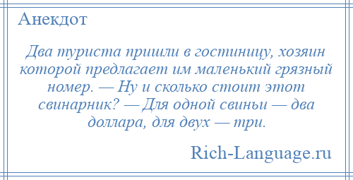 
    Два туриста пришли в гостиницу, хозяин которой предлагает им маленький грязный номер. — Ну и сколько стоит этот свинарник? — Для одной свиньи — два доллара, для двух — три.