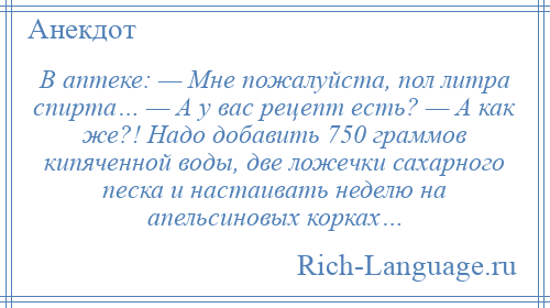 
    В аптеке: — Мне пожалуйста, пол литра спирта… — А у вас рецепт есть? — А как же?! Надо добавить 750 граммов кипяченной воды, две ложечки сахарного песка и настаивать неделю на апельсиновых корках…