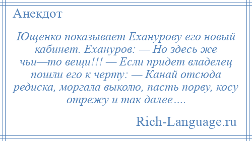 
    Ющенко показывает Еханурову его новый кабинет. Ехануров: — Но здесь же чьи—то вещи!!! — Если придет владелец пошли его к черту: — Канай отсюда редиска, моргала выколю, пасть порву, косу отрежу и так далее….