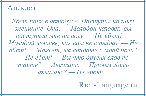 
    Едет панк в автобусе. Наступил на ногу женщине. Она: — Молодой человек, вы наступили мне на ногу. — Не ебет! — Молодой человек, как вам не стыдно! — Не ебет! — Может, вы сойдете с моей ноги? — Не ебет! — Вы что других слов не знаете? — Акваланг. — Причем здесь акваланг? — Не ебет!...