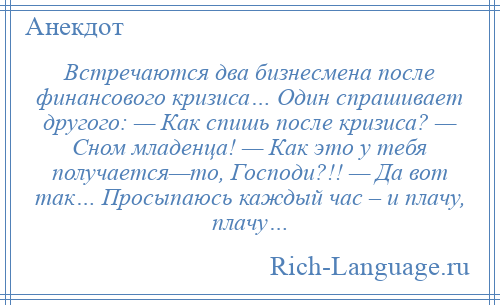 
    Встречаются два бизнесмена после финансового кризиса… Один спрашивает другого: — Как спишь после кризиса? — Сном младенца! — Как это у тебя получается—то, Господи?!! — Да вот так… Просыпаюсь каждый час – и плачу, плачу…
