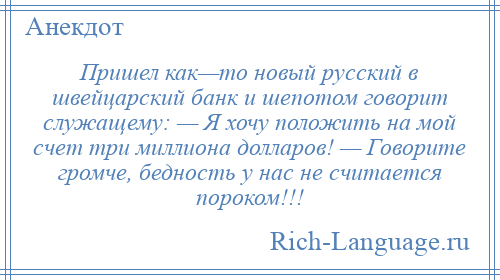 
    Пришел как—то новый русский в швейцарский банк и шепотом говорит служащему: — Я хочу положить на мой счет три миллиона долларов! — Говорите громче, бедность у нас не считается пороком!!!