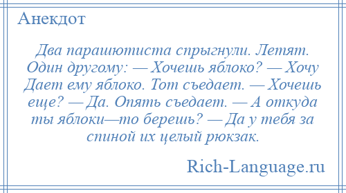 
    Два парашютиста спрыгнули. Летят. Один другому: — Хочешь яблоко? — Хочу Дает ему яблоко. Тот съедает. — Хочешь еще? — Да. Опять съедает. — А откуда ты яблоки—то берешь? — Да у тебя за спиной их целый рюкзак.