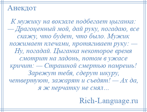 
    К мужику на вокзале подбегает цыганка: — Драгоценный мой, дай руку, погадаю, все скажу, что будет, что было. Мужик пожимает плечами, протягивает руку: — Hу, погадай. Цыганка некоторое время смотрит на ладонь, потом в ужасе кричит: — Страшной смертью помрешь! Зарежут тебя, сдерут шкуру, четвертуют, зажарят и съедят! — Ах да, я ж перчатку не снял…