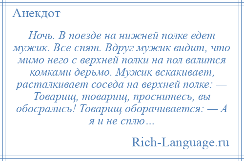 
    Ночь. В поезде на нижней полке едет мужик. Все спят. Вдруг мужик видит, что мимо него с верхней полки на пол валится комками дерьмо. Мужик вскакивает, расталкивает соседа на верхней полке: — Товарищ, товарищ, проснитесь, вы обосрались! Товарищ оборачивается: — А я и не сплю…