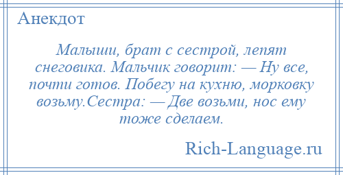 
    Малыши, брат с сестрой, лепят снеговика. Мальчик говорит: — Ну все, почти готов. Побегу на кухню, морковку возьму.Сестра: — Две возьми, нос ему тоже сделаем.