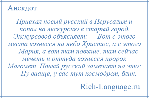 
    Приехал новый русский в Иерусалим и попал на экскурсию в старый город. Экскурсовод объясняет: — Вот с этого места вознесся на небо Христос, а с этого — Мария, а вот там повыше, там сейчас мечеть и оттуда вознесся пророк Магомет. Новый русский замечает на это: — Ну вааще, у вас тут космодром, блин.