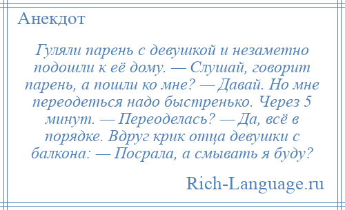 
    Гуляли парень с девушкой и незаметно подошли к её дому. — Слушай, говорит парень, а пошли ко мне? — Давай. Но мне переодеться надо быстренько. Через 5 минут. — Переоделась? — Да, всё в порядке. Вдруг крик отца девушки с балкона: — Посрала, а смывать я буду?