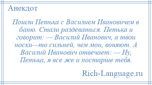 
    Пошли Петька с Василием Ивановичем в баню. Стали раздеваться. Петька и говорит: — Василий Иванович, а твои носки—то сильней, чем мои, воняют. А Василий Иванович отвечает: — Ну, Петька, я все же и постарше тебя.