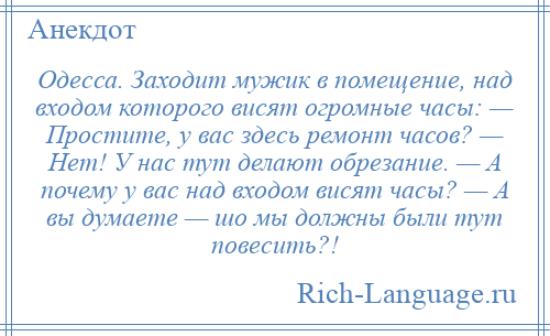 
    Одесса. Заходит мужик в помещение, над входом которого висят огромные часы: — Простите, у вас здесь ремонт часов? — Нет! У нас тут делают обрезание. — А почему у вас над входом висят часы? — А вы думаете — шо мы должны были тут повесить?!