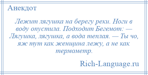 
    Лежит лягушка на берегу реки. Ноги в воду опустила. Подходит Бегемот: — Лягушка, лягушка, а вода теплая. — Ты чо, яж тут как женщина лежу, а не как термометр.