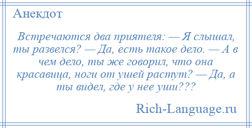 
    Встречаются два приятеля: — Я слышал, ты развелся? — Да, есть такое дело. — А в чем дело, ты же говорил, что она красавица, ноги от ушей растут? — Да, а ты видел, где у нее уши???