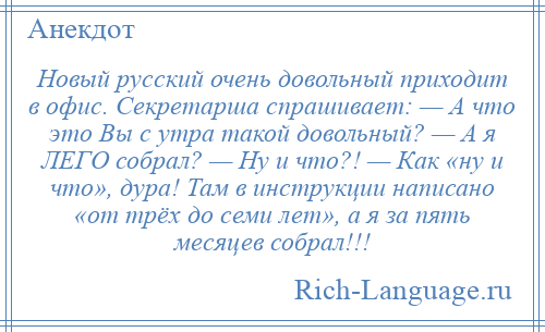 
    Новый русский очень довольный приходит в офис. Секретарша спрашивает: — А что это Вы с утра такой довольный? — А я ЛЕГО собрал? — Ну и что?! — Как «ну и что», дура! Там в инструкции написано «от трёх до семи лет», а я за пять месяцев собрал!!!