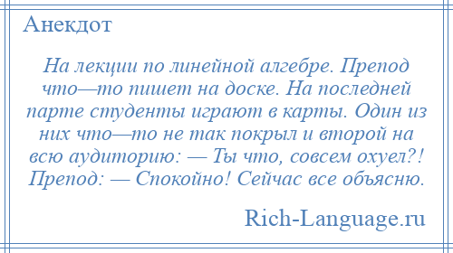 
    На лекции по линейной алгебре. Препод что—то пишет на доске. На последней парте студенты играют в карты. Один из них что—то не так покрыл и второй на всю аудиторию: — Ты что, совсем охуел?! Препод: — Спокойно! Сейчас все объясню.