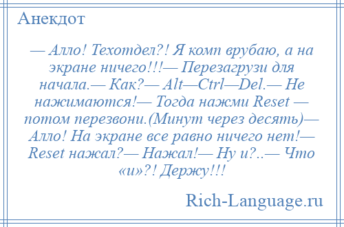 
    — Алло! Техотдел?! Я комп врубаю, а на экране ничего!!!— Перезагрузи для начала.— Как?— Alt—Ctrl—Del.— Не нажимаются!— Тогда нажми Reset — потом перезвони.(Минут через десять)— Алло! На экране все равно ничего нет!— Reset нажал?— Нажал!— Ну и?..— Что «и»?! Держу!!!