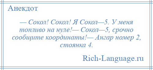 
    — Сокол! Сокол! Я Сокол—5. У меня топливо на нуле!— Сокол—5, срочно сообщите координаты!— Ангар номер 2, стоянка 4.